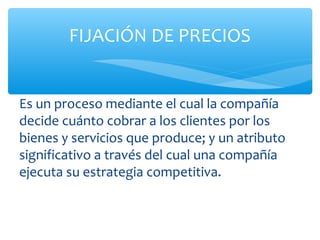 FIJACIÓN DE PRECIOS


Es un proceso mediante el cual la compañía
decide cuánto cobrar a los clientes por los
bienes y servicios que produce; y un atributo
significativo a través del cual una compañía
ejecuta su estrategia competitiva.
 