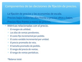 Componentes de las decisiones de fijación de precios.

∗   La fijación de precios y las economías de escala.
∗   Precios bajos todos los días frente a precios altos y bajos.
∗   Precios fijos frente a menú de precios.
∗   Métricas relacionadas con el precio.
    ∗   El margen de utilidad.
    ∗   Los días de ventas pendientes.
    ∗   El costo fijo incremental por pedido.
    ∗   El costo variable incremental por unidad.
    ∗   El precio promedio de veta.
    ∗   El tamaño promedio de pedido.
    ∗   El rango del precio de ventas.
    ∗   El rango de ventas periódicas.

    *Balance total.
 