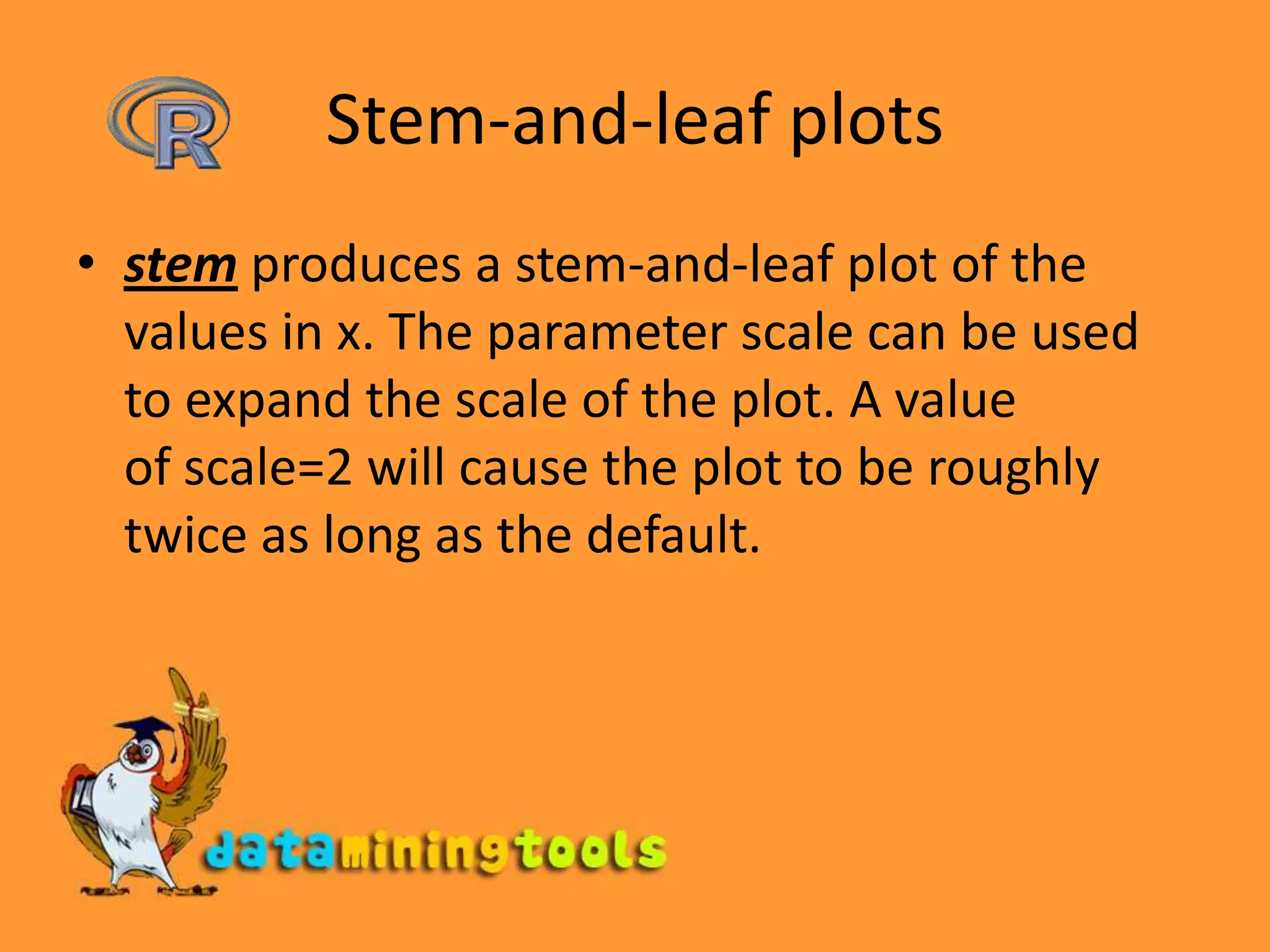 Stem-and-leaf plotsstem produces a stem-and-leaf plot of the values in x. The parameter scale can be used to expand the scale of the plot. A value of scale=2 will cause the plot to be roughly twice as long as the default.