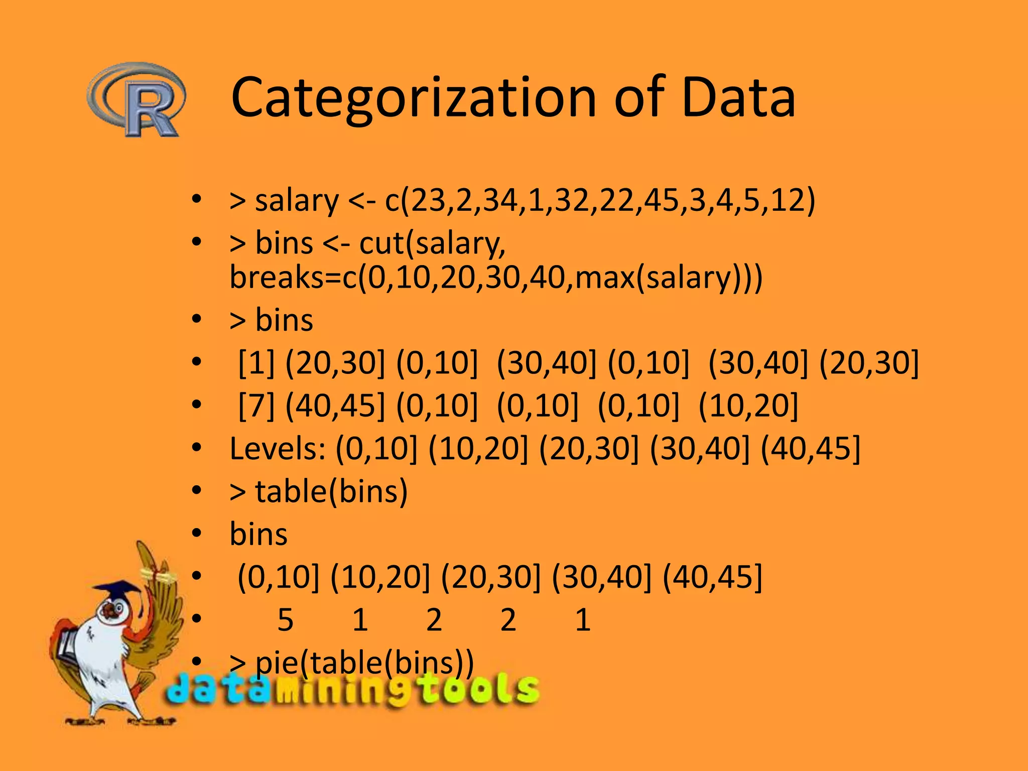 Categorization of Data&gt; salary &lt;- c(23,2,34,1,32,22,45,3,4,5,12)&gt; bins &lt;- cut(salary, breaks=c(0,10,20,30,40,max(salary)))&gt; bins [1] (20,30] (0,10]  (30,40] (0,10]  (30,40] (20,30] [7] (40,45] (0,10]  (0,10]  (0,10]  (10,20]Levels: (0,10] (10,20] (20,30] (30,40] (40,45]&gt; table(bins)bins (0,10] (10,20] (20,30] (30,40] (40,45]       5       1       2       2       1 &gt; pie(table(bins))