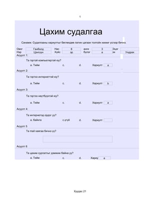 1




                   Цахим судалгаа
   Санамж: Судалгааны хариултыг бөглөхдөө латин цагаан толгойн жижиг үсгээр бичнэ.

Овог          Ганболд        Нас             8            анги              3           Эцэг
Нэр           Цэнгүүн        Хүйс            эр           бүлэг             a           эх     Ундрах
Асуулт 1:
       Та гэртэй компьютертэй юу?
            a. Тийм                 c.               d.            Хариулт          a

Асуулт 2:

       Та гэртээ интернеттэй юу?

            a. Тийм                 c.               d.            Хариулт          b

Асуулт 3:

       Та гэртээ нөүтбүүктэй юу?

            a. Тийм                 c.               d.            Хариулт          a

Асуулт 4:

       Та интернетэд ордог уу?
            a. байнга               c.үгүй           d.            Хариулт

Асуулт 5
       Та mail хаягаа бичнэ үү?




Асуулт 6

       Та цахим сургалтыг дэмжиж байна уу?
            a. Тийм                 c.               d.           Хариулт       a




                                                  Хуудас 21
 