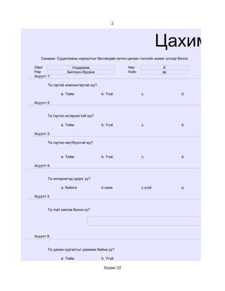 2




                                                                 Цахим су
   Санамж: Судалгааны хариултыг бөглөхдөө латин цагаан толгойн жижиг үсгээр бичнэ.

Овог                Ундармаа                     Нас               8
Нэр               Билгүүн-Эрдэнэ                 Хүйс              эр
Асуулт 1:

       Та гэртэй компьютертэй юу?

              a. Тийм               b. Үгүй             c.                    d.

Асуулт 2:


       Та гэртээ интернеттэй юу?

              a. Тийм               b. Үгүй             c.                    d.

Асуулт 3:

       Та гэртээ нөүтбүүктэй юу?


              a. Тийм               b. Үгүй             c.                    d.

Асуулт 4:


       Та интернетэд ордог уу?

              a. байнга             b.хаяа              c.үгүй                d.

Асуулт 5


       Та mail хаягаа бичнэ үү?




Асуулт 6


       Та цахим сургалтыг дэмжиж байна уу?

              a. Тийм               b. Үгүй

                                     Хуудас 22
 