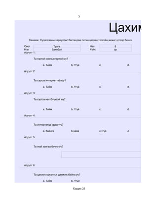 3




                                                                 Цахим су
   Санамж: Судалгааны хариултыг бөглөхдөө латин цагаан толгойн жижиг үсгээр бичнэ.

Овог                  Тулга                      Нас               8
Нэр                  Баянбат                     Хүйс              эр
Асуулт 1:

       Та гэртэй компьютертэй юу?

              a. Тийм               b. Үгүй             c.                    d.

Асуулт 2:


       Та гэртээ интернеттэй юу?

              a. Тийм               b. Үгүй             c.                    d.

Асуулт 3:

       Та гэртээ нөүтбүүктэй юу?


              a. Тийм               b. Үгүй             c.                    d.

Асуулт 4:


       Та интернетэд ордог уу?

              a. байнга             b.хаяа              c.үгүй                d.

Асуулт 5


       Та mail хаягаа бичнэ үү?




Асуулт 6


       Та цахим сургалтыг дэмжиж байна уу?

              a. Тийм               b. Үгүй

                                     Хуудас 25
 