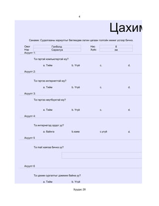 4




                                                                 Цахим су
   Санамж: Судалгааны хариултыг бөглөхдөө латин цагаан толгойн жижиг үсгээр бичнэ.

Овог                 Ганболд                     Нас                8
Нэр                  Сарангуа                    Хүйс              эм
Асуулт 1:

       Та гэртэй компьютертэй юу?

              a. Тийм               b. Үгүй             c.                    d.

Асуулт 2:


       Та гэртээ интернеттэй юу?

              a. Тийм               b. Үгүй             c.                    d.

Асуулт 3:

       Та гэртээ нөүтбүүктэй юу?


              a. Тийм               b. Үгүй             c.                    d.

Асуулт 4:


       Та интернетэд ордог уу?

              a. байнга             b.хаяа              c.үгүй                d.

Асуулт 5


       Та mail хаягаа бичнэ үү?




Асуулт 6


       Та цахим сургалтыг дэмжиж байна уу?

              a. Тийм               b. Үгүй

                                     Хуудас 28
 