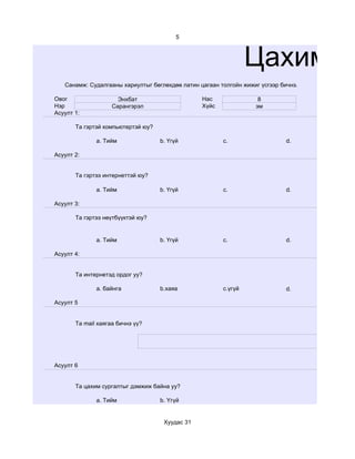 5



                                                                 Цахим су
   Санамж: Судалгааны хариултыг бөглөхдөө латин цагаан толгойн жижиг үсгээр бичнэ.

Овог                  Энхбат                     Нас                8
Нэр                 Сарангэрэл                   Хүйс              эм
Асуулт 1:

       Та гэртэй компьютертэй юу?

              a. Тийм               b. Үгүй             c.                    d.

Асуулт 2:


       Та гэртээ интернеттэй юу?

              a. Тийм               b. Үгүй             c.                    d.

Асуулт 3:

       Та гэртээ нөүтбүүктэй юу?


              a. Тийм               b. Үгүй             c.                    d.

Асуулт 4:


       Та интернетэд ордог уу?

              a. байнга             b.хаяа              c.үгүй                d.

Асуулт 5


       Та mail хаягаа бичнэ үү?




Асуулт 6


       Та цахим сургалтыг дэмжиж байна уу?

              a. Тийм               b. Үгүй


                                     Хуудас 31
 