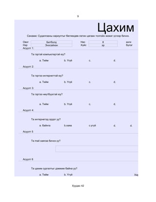 9




                                                                  Цахим суд
   Санамж: Судалгааны хариултыг бөглөхдөө латин цагаан толгойн жижиг үсгээр бичнэ.

Овог              Батболд                         Нас             8            анги
Нэр              Энхсайхан                        Хүйс            эр           бүлэг
Асуулт 1:

      Та гэртэй компьютертэй юу?

            a. Тийм               b. Үгүй                c.            d.

Асуулт 2:


      Та гэртээ интернеттэй юу?

            a. Тийм               b. Үгүй                c.            d.

Асуулт 3:

      Та гэртээ нөүтбүүктэй юу?


            a. Тийм               b. Үгүй                c.            d.

Асуулт 4:


      Та интернетэд ордог уу?

            a. байнга             b.хаяа                 c.үгүй        d.            d.

Асуулт 5


      Та mail хаягаа бичнэ үү?




Асуулт 6


      Та цахим сургалтыг дэмжиж байна уу?

            a. Тийм               b. Үгүй                                                 Хариулт



                                           Хуудас 42
 