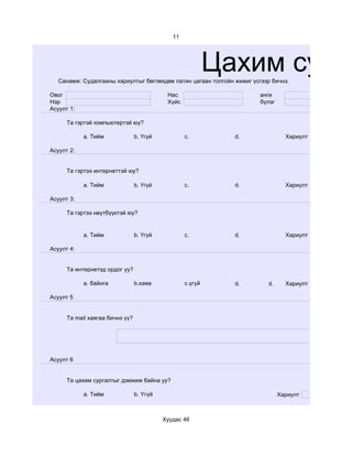 11




                                                            Цахим судал
   Санамж: Судалгааны хариултыг бөглөхдөө латин цагаан толгойн жижиг үсгээр бичнэ.

Овог                                        Нас                         анги
Нэр                                         Хүйс                        бүлэг
Асуулт 1:

      Та гэртэй компьютертэй юу?

            a. Тийм              b. Үгүй           c.          d.                 Хариулт

Асуулт 2:


      Та гэртээ интернеттэй юу?

            a. Тийм              b. Үгүй           c.          d.                 Хариулт

Асуулт 3:

      Та гэртээ нөүтбүүктэй юу?


            a. Тийм              b. Үгүй           c.          d.                 Хариулт

Асуулт 4:


      Та интернетэд ордог уу?

            a. байнга            b.хаяа            c.үгүй      d.          d.     Хариулт

Асуулт 5


      Та mail хаягаа бичнэ үү?




Асуулт 6


      Та цахим сургалтыг дэмжиж байна уу?

            a. Тийм              b. Үгүй                                        Хариулт     a



                                           Хуудас 46
 