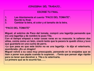ESCRIBÍ TU FINAL 1. Lee Atentamente el cuento “PACO DEL TOMATE”. 2. Escribí tu final. 3. Cambiar la letra, el color y el tamaño de la letra. “ PACO DEL TOMATE” Miguel, el sobrino de Paco del tomate, compró una lagartija pensando que era una lagartija y de nombre le puso Tita. Con el tiempo empezó a notar cosas raras en su mascota: le salieron dos alitas, comía como un león, creció tanto que la pecera le quedó chica y tuvo que guardarla en una cucha de perro. -Lo que pasa es que este bicho no es una lagartija - le dijo el veterinario, asombrado- ¡Es un dragón! Miguel volvió a su casa muy preocupado, pensando en lo enojados que se iban a poner sus papás cuando lo supieran.  .-Tenía que pensar algo rápido para no tener que devolver a  Tita a la veterinaria. Lo primero que se le ocurrió fue…… CONSIGNA DEL TRABAJO… 