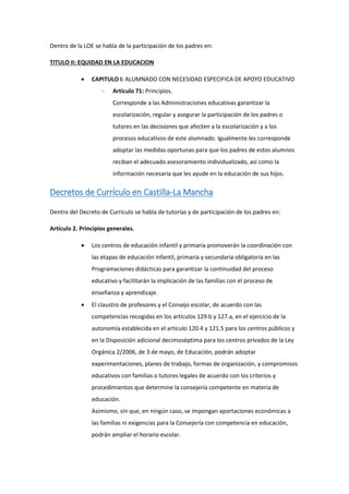 Dentro de la LOE se habla de la participación de los padres en:
TITULO II: EQUIDAD EN LA EDUCACION
 CAPITULO I: ALUMNADO CON NECESIDAD ESPECIFICA DE APOYO EDUCATIVO
- Artículo 71: Principios.
Corresponde a las Administraciones educativas garantizar la
escolarización, regular y asegurar la participación de los padres o
tutores en las decisiones que afecten a la escolarización y a los
procesos educativos de este alumnado. Igualmente les corresponde
adoptar las medidas oportunas para que los padres de estos alumnos
reciban el adecuado asesoramiento individualizado, así como la
información necesaria que les ayude en la educación de sus hijos.
Decretos de Currículo en Castilla-La Mancha
Dentro del Decreto de Currículo se habla de tutorías y de participación de los padres en:
Artículo 2. Principios generales.
 Los centros de educación infantil y primaria promoverán la coordinación con
las etapas de educación infantil, primaria y secundaria obligatoria en las
Programaciones didácticas para garantizar la continuidad del proceso
educativo y facilitarán la implicación de las familias con el proceso de
enseñanza y aprendizaje.
 El claustro de profesores y el Consejo escolar, de acuerdo con las
competencias recogidas en los artículos 129.b y 127.a, en el ejercicio de la
autonomía establecida en el artículo 120.4 y 121.5 para los centros públicos y
en la Disposición adicional decimoséptima para los centros privados de la Ley
Orgánica 2/2006, de 3 de mayo, de Educación, podrán adoptar
experimentaciones, planes de trabajo, formas de organización, y compromisos
educativos con familias o tutores legales de acuerdo con los criterios y
procedimientos que determine la consejería competente en materia de
educación.
Asimismo, sin que, en ningún caso, se impongan aportaciones económicas a
las familias ni exigencias para la Consejería con competencia en educación,
podrán ampliar el horario escolar.
 