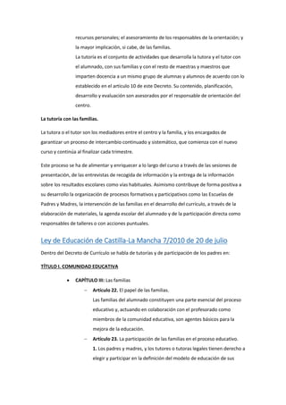 recursos personales; el asesoramiento de los responsables de la orientación; y
la mayor implicación, si cabe, de las familias.
La tutoría es el conjunto de actividades que desarrolla la tutora y el tutor con
el alumnado, con sus familias y con el resto de maestras y maestros que
imparten docencia a un mismo grupo de alumnas y alumnos de acuerdo con lo
establecido en el artículo 10 de este Decreto. Su contenido, planificación,
desarrollo y evaluación son asesorados por el responsable de orientación del
centro.
La tutoría con las familias.
La tutora o el tutor son los mediadores entre el centro y la familia, y los encargados de
garantizar un proceso de intercambio continuado y sistemático, que comienza con el nuevo
curso y continúa al finalizar cada trimestre.
Este proceso se ha de alimentar y enriquecer a lo largo del curso a través de las sesiones de
presentación, de las entrevistas de recogida de información y la entrega de la información
sobre los resultados escolares como vías habituales. Asimismo contribuye de forma positiva a
su desarrollo la organización de procesos formativos y participativos como las Escuelas de
Padres y Madres, la intervención de las familias en el desarrollo del currículo, a través de la
elaboración de materiales, la agenda escolar del alumnado y de la participación directa como
responsables de talleres o con acciones puntuales.
Ley de Educación de Castilla-La Mancha 7/2010 de 20 de julio
Dentro del Decreto de Currículo se habla de tutorías y de participación de los padres en:
TÍTULO I. COMUNIDAD EDUCATIVA
 CAPÍTULO III: Las familias
 Artículo 22. El papel de las familias.
Las familias del alumnado constituyen una parte esencial del proceso
educativo y, actuando en colaboración con el profesorado como
miembros de la comunidad educativa, son agentes básicos para la
mejora de la educación.
 Artículo 23. La participación de las familias en el proceso educativo.
1. Los padres y madres, y los tutores o tutoras legales tienen derecho a
elegir y participar en la definición del modelo de educación de sus
 