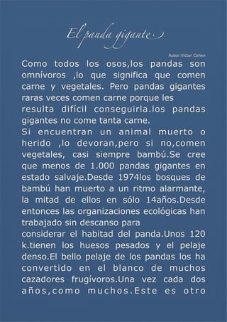 El panda gigant!
Autor:Víctor Cohen

Como todos los osos,los pandas son
omnívoros ,lo que significa que comen
carne y vegetales. Pero pandas gigantes
raras veces comen carne porque les
resulta difícil conseguirla.los pandas
gigantes no come tanta carne.
Si encuentran un animal muerto o
herido ,lo devoran,pero si no,comen
vegetales, casi siempre bambú.Se cree
que menos de 1.000 pandas gigantes en
estado salvaje.Desde 1974los bosques de
bambú han muerto a un ritmo alarmante,
la mitad de ellos en sólo 14años.Desde
entonces las organizaciones ecológicas han
trabajado sin descanso para
considerar el habitad del panda.Unos 120
k.tienen los huesos pesados y el pelaje
denso.El bello pelaje de los pandas los ha
convertido en el blanco de muchos
cazadores frugívoros.Una vez cada dos
años,como muchos.Este es otro

 