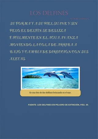 LOS DELFINES
AUTOR: DANIELA 


SU FORMA Y A SU PIEL SUAVE Y SIN
PELO EL DELFÍN SE DESLIZA

FÁCILMENTE EN EL AGUA AVANZA
MOVIENDO LA COLA DE ARRIBA A
BAJÓ Y CAMBIA DE DIRECCIÓN CON SUS
ALETAS.




Es una foto de dos delfines brincando en el mar.


FUENTE: LOS DELFINES EN PELIGRO DE EXTINCIÓN, PÁG. 39.





 