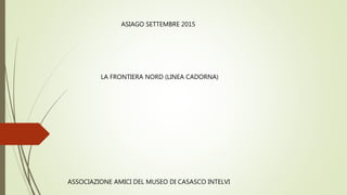 ASSOCIAZIONE AMICI DEL MUSEO DI CASASCO INTELVI
ASIAGO SETTEMBRE 2015
LA FRONTIERA NORD (LINEA CADORNA)
 