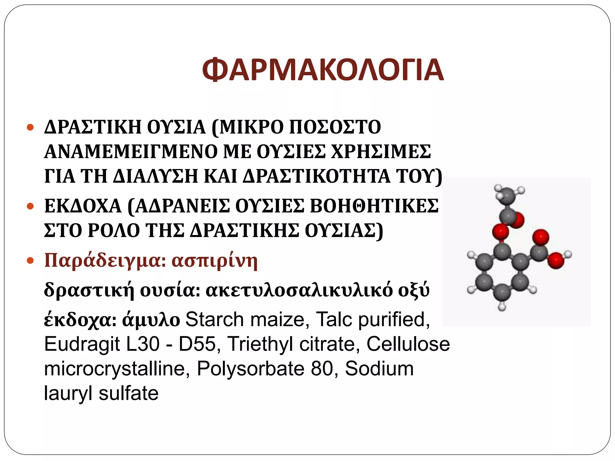 ΦΑΡΜΑΚΟΛΟΓΙΑ
 ΔΡΑΣΤΙΚΗ ΟΥΣΙΑ (ΜΙΚΡΟ ΠΟΣΟΣΤΟ
ΑΝΑΜΕΜΕΙΓΜΕΝΟ ΜΕ ΟΥΣΙΕΣ ΧΡΗΣΙΜΕΣ
ΓΙΑ ΤΗ ΔΙΑΛΥΣΗ ΚΑΙ ΔΡΑΣΤΙΚΟΤΗΤΑ ΤΟΥ)
 ΕΚΔΟΧΑ (ΑΔΡΑΝΕΙΣ ΟΥΣΙΕΣ ΒΟΗΘΗΤΙΚΕΣ
ΣΤΟ ΡΟΛΟ ΤΗΣ ΔΡΑΣΤΙΚΗΣ ΟΥΣΙΑΣ)
 Παράδειγμα: ασπιρίνη
δραστική ουσία: ακετυλοσαλικυλικό οξύ
έκδοχα: άμυλο Starch maize, Talc purified,
Eudragit L30 - D55, Triethyl citrate, Cellulose
microcrystalline, Polysorbate 80, Sodium
lauryl sulfate
 