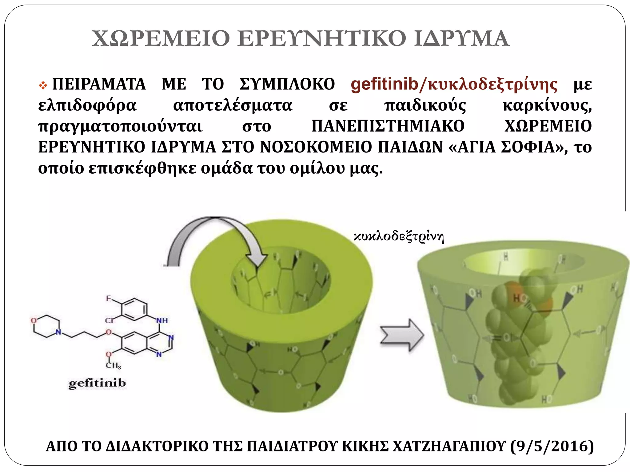 ΧΩΡΕΜΕΙΟ ΕΡΕΥΝΗΤΙΚΟ ΙΔΡΥΜΑ
 ΠΕΙΡΑΜΑΤΑ ΜΕ ΤΟ ΣΥΜΠΛΟΚΟ gefitinib/κυκλοδεξτρίνης με
ελπιδοφόρα αποτελέσματα σε παιδικούς καρκίνους,
πραγματοποιούνται στο ΠΑΝΕΠΙΣΤΗΜΙΑΚΟ ΧΩΡΕΜΕΙΟ
ΕΡΕΥΝΗΤΙΚΟ ΙΔΡΥΜΑ ΣΤΟ ΝΟΣΟΚΟΜΕΙΟ ΠΑΙΔΩΝ «ΑΓΙΑ ΣΟΦΙΑ», το
οποίο επισκέφθηκε ομάδα του ομίλου μας.
κυκλοδεξτρίνη
ΑΠΟ ΤΟ ΔΙΔΑΚΤΟΡΙΚΟ ΤΗΣ ΠΑΙΔΙΑΤΡΟΥ ΚΙΚΗΣ ΧΑΤΖΗΑΓΑΠΙΟΥ (9/5/2016)
 