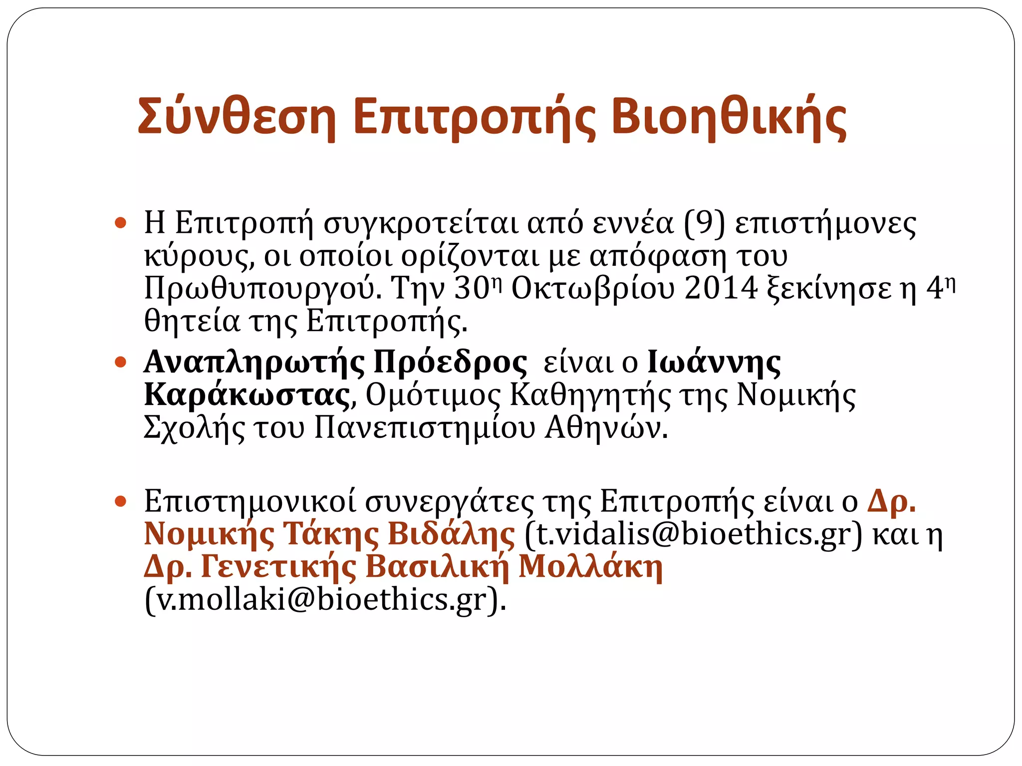 Σύνθεση Επιτροπής Βιοηθικής
 Η Επιτροπή συγκροτείται από εννέα (9) επιστήμονες
κύρους, οι οποίοι ορίζονται με απόφαση του
Πρωθυπουργού. Την 30η Οκτωβρίου 2014 ξεκίνησε η 4η
θητεία της Επιτροπής.
 Αναπληρωτής Πρόεδρος είναι ο Ιωάννης
Καράκωστας, Ομότιμος Καθηγητής της Νομικής
Σχολής του Πανεπιστημίου Αθηνών.
 Eπιστημονικοί συνεργάτες της Επιτροπής είναι ο Δρ.
Νομικής Τάκης Βιδάλης (t.vidalis@bioethics.gr) και η
Δρ. Γενετικής Βασιλική Μολλάκη
(v.mollaki@bioethics.gr).
 