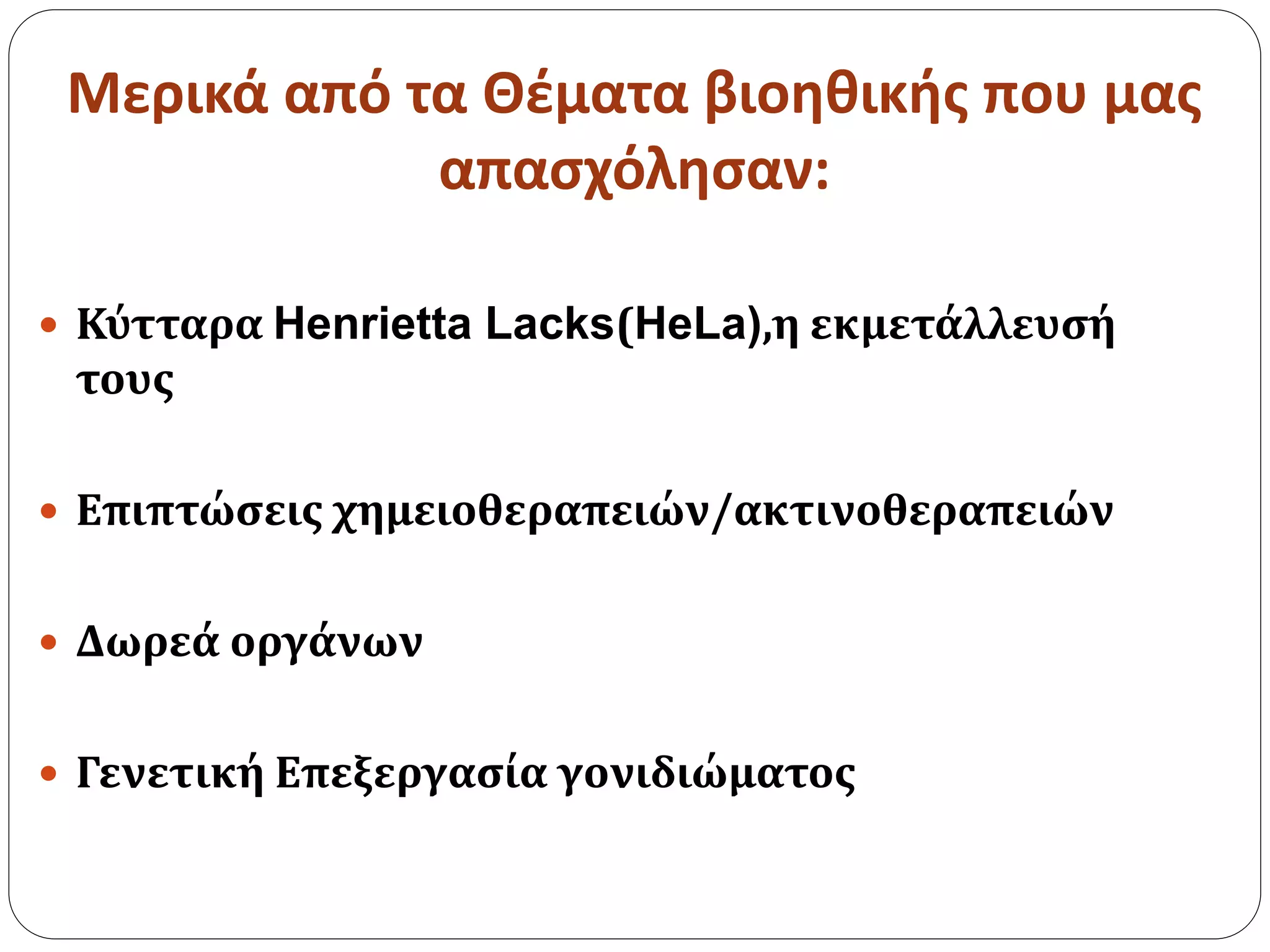 Μερικά από τα Θέματα βιοηθικής που μας
απασχόλησαν:
 Κύτταρα Henrietta Lacks(HeLa),η εκμετάλλευσή
τους
 Επιπτώσεις χημειοθεραπειών/ακτινοθεραπειών
 Δωρεά οργάνων
 Γενετική Επεξεργασία γονιδιώματος
 