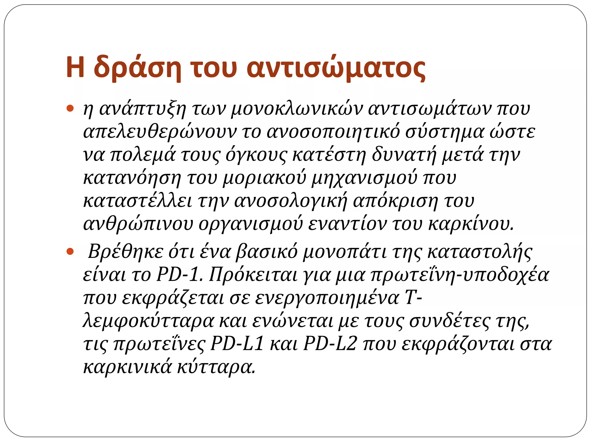 Η δράση του αντισώματος
 η ανάπτυξη των μονοκλωνικών αντισωμάτων που
απελευθερώνουν το ανοσοποιητικό σύστημα ώστε
να πολεμά τους όγκους κατέστη δυνατή μετά την
κατανόηση του μοριακού μηχανισμού που
καταστέλλει την ανοσολογική απόκριση του
ανθρώπινου οργανισμού εναντίον του καρκίνου.
 Βρέθηκε ότι ένα βασικό μονοπάτι της καταστολής
είναι το PD-1. Πρόκειται για μια πρωτεΐνη-υποδοχέα
που εκφράζεται σε ενεργοποιημένα Τ-
λεμφοκύτταρα και ενώνεται με τους συνδέτες της,
τις πρωτεΐνες PD-L1 και PD-L2 που εκφράζονται στα
καρκινικά κύτταρα.
 