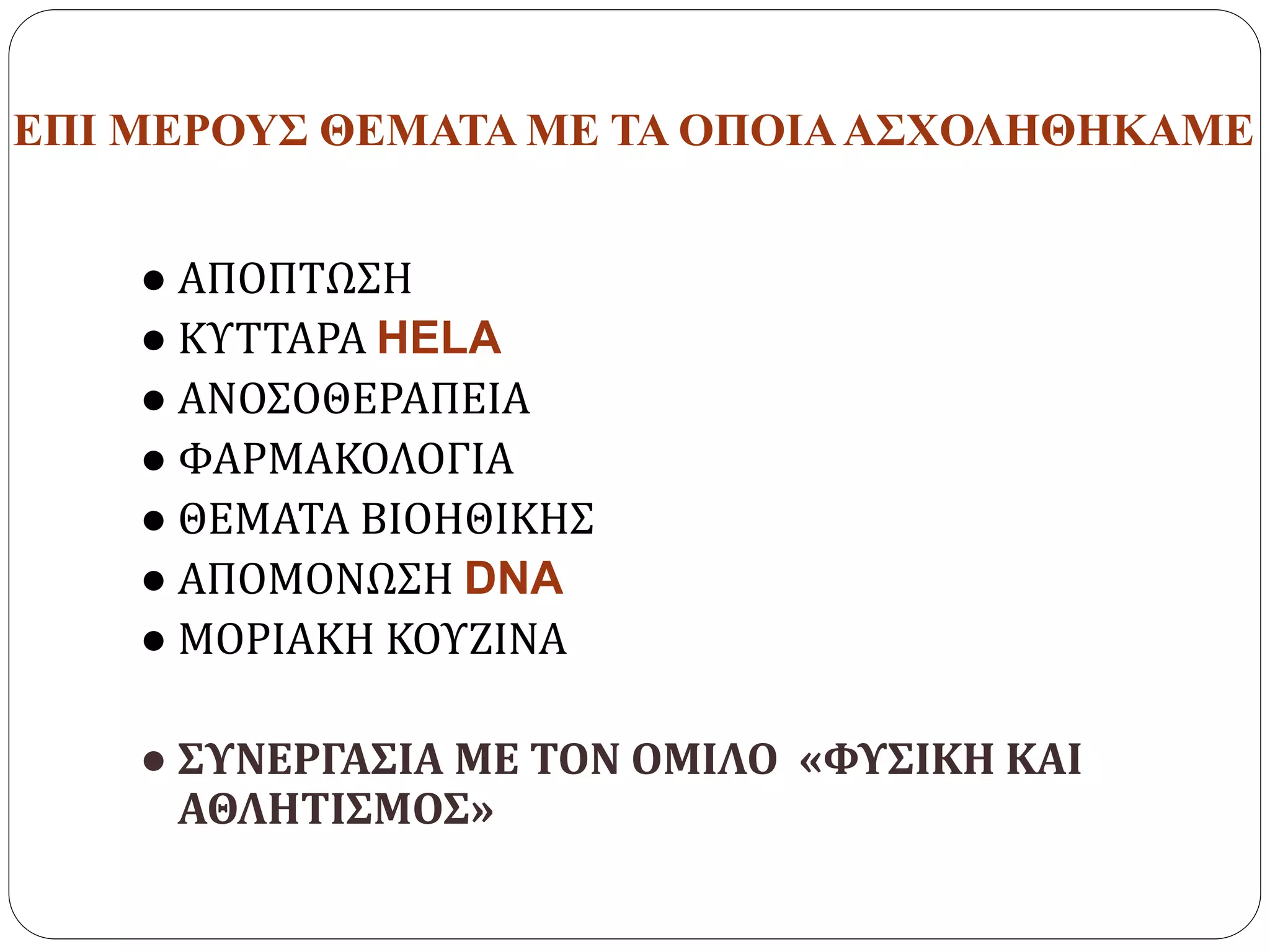 ΕΠΙ ΜΕΡΟΥΣ ΘΕΜΑΤΑ ΜΕ ΤΑ ΟΠΟΙΑΑΣΧΟΛΗΘΗΚΑΜΕ
● ΑΠΟΠΤΩΣΗ
● ΚΥΤΤΑΡΑ HELA
● ΑΝΟΣΟΘΕΡΑΠΕΙΑ
● ΦΑΡΜΑΚΟΛΟΓΙΑ
● ΘΕΜΑΤΑ ΒΙΟΗΘΙΚΗΣ
● ΑΠΟΜΟΝΩΣΗ DNA
● ΜΟΡΙΑΚΗ ΚΟΥΖΙΝΑ
● ΣΥΝΕΡΓΑΣΙΑ ΜΕ ΤΟΝ ΟΜΙΛΟ «ΦΥΣΙΚΗ ΚΑΙ
ΑΘΛΗΤΙΣΜΟΣ»
 