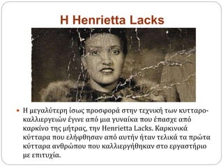 H Henrietta Lacks
 Η μεγαλύτερη ίσως προσφορά στην τεχνική των κυτταρο-
καλλιεργειών έγινε από μια γυναίκα που έπασχε από
καρκίνο της μήτρας, την Henrietta Lacks. Καρκινικά
κύτταρα που ελήφθησαν από αυτήν ήταν τελικά τα πρώτα
κύτταρα ανθρώπου που καλλιεργήθηκαν στο εργαστήριο
με επιτυχία.
 
