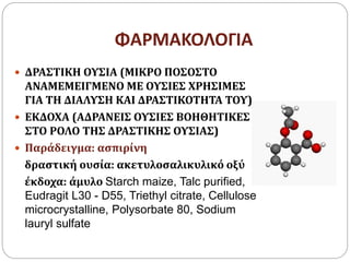 ΦΑΡΜΑΚΟΛΟΓΙΑ
 ΔΡΑΣΤΙΚΗ ΟΥΣΙΑ (ΜΙΚΡΟ ΠΟΣΟΣΤΟ
ΑΝΑΜΕΜΕΙΓΜΕΝΟ ΜΕ ΟΥΣΙΕΣ ΧΡΗΣΙΜΕΣ
ΓΙΑ ΤΗ ΔΙΑΛΥΣΗ ΚΑΙ ΔΡΑΣΤΙΚΟΤΗΤΑ ΤΟΥ)
 ΕΚΔΟΧΑ (ΑΔΡΑΝΕΙΣ ΟΥΣΙΕΣ ΒΟΗΘΗΤΙΚΕΣ
ΣΤΟ ΡΟΛΟ ΤΗΣ ΔΡΑΣΤΙΚΗΣ ΟΥΣΙΑΣ)
 Παράδειγμα: ασπιρίνη
δραστική ουσία: ακετυλοσαλικυλικό οξύ
έκδοχα: άμυλο Starch maize, Talc purified,
Eudragit L30 - D55, Triethyl citrate, Cellulose
microcrystalline, Polysorbate 80, Sodium
lauryl sulfate
 