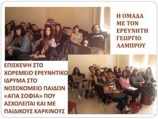 ΕΠΙΣΚΕΨΗ ΣΤΟ
ΧΩΡΕΜΕΙΟ ΕΡΕΥΝΗΤΙΚΟ
ΙΔΡΥΜΑ ΣΤΟ
ΝΟΣΟΚΟΜΕΙΟ ΠΑΙΔΩΝ
«ΑΓΙΑ ΣΟΦΙΑ» ΠΟΥ
ΑΣΧΟΛΕΙΤΑΙ ΚΑΙ ΜΕ
ΠΑΙΔΙΚΟΥΣ ΚΑΡΚΙΝΟΥΣ
Η ΟΜΑΔΑ
ΜΕ ΤΟΝ
ΕΡΕΥΝΗΤΗ
ΓΕΩΡΓΙΟ
ΛΑΜΠΡΟΥ
 