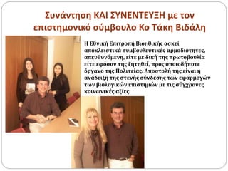 Συνάντηση ΚΑΙ ΣΥΝΕΝΤΕΥΞΗ με τον
επιστημονικό σύμβουλο Κο Τάκη Βιδάλη
Η Εθνική Επιτροπή Βιοηθικής ασκεί
αποκλειστικά συμβουλευτικές αρμοδιότητες,
απευθυνόμενη, είτε με δική της πρωτοβουλία
είτε εφόσον της ζητηθεί, προς οποιοδήποτε
όργανο της Πολιτείας. Αποστολή της είναι η
ανάδειξη της στενής σύνδεσης των εφαρμογών
των βιολογικών επιστημών με τις σύγχρονες
κοινωνικές αξίες.
 