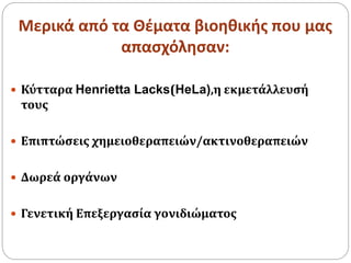 Μερικά από τα Θέματα βιοηθικής που μας
απασχόλησαν:
 Κύτταρα Henrietta Lacks(HeLa),η εκμετάλλευσή
τους
 Επιπτώσεις χημειοθεραπειών/ακτινοθεραπειών
 Δωρεά οργάνων
 Γενετική Επεξεργασία γονιδιώματος
 