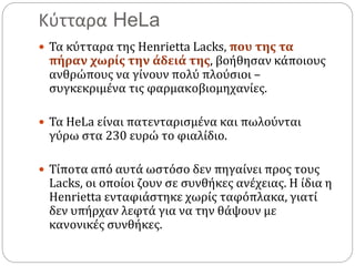 Κύτταρα HeLa
 Τα κύτταρα της Henrietta Lacks, που της τα
πήραν χωρίς την άδειά της, βοήθησαν κάποιους
ανθρώπους να γίνουν πολύ πλούσιοι –
συγκεκριμένα τις φαρμακοβιομηχανίες.
 Τα HeLa είναι πατενταρισμένα και πωλούνται
γύρω στα 230 ευρώ το φιαλίδιο.
 Τίποτα από αυτά ωστόσο δεν πηγαίνει προς τους
Lacks, οι οποίοι ζουν σε συνθήκες ανέχειας. Η ίδια η
Henrietta ενταφιάστηκε χωρίς ταφόπλακα, γιατί
δεν υπήρχαν λεφτά για να την θάψουν με
κανονικές συνθήκες.
 