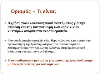 Ορισμός - Τι είναι;
 Η χρήση του ανοσοποιητικού συστήματος για την
επίθεση και την καταστροφή των καρκινικών
κυττάρων ονομάζεται ανοσοθεραπεία.
 Η ανοσοθεραπεία αποτελεί τύπο θεραπείας που έχει στόχο, την
τροποποίηση της δραστηριότητας του ανοσοποιητικού
συστήματος και την πρόκληση αλλαγών στην ανοσολογική
απάντηση απέναντι στο νεόπλασμα.
 Η ανοσοθεραπεία μπορεί να γίνει μόνη της ή σε συνδυασμό
με άλλες θεραπείες για τον καρκίνο.
 