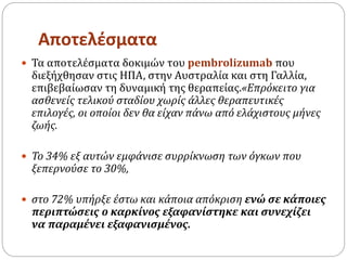 Αποτελέσματα
 Τα αποτελέσματα δοκιμών του pembrolizumab που
διεξήχθησαν στις ΗΠΑ, στην Αυστραλία και στη Γαλλία,
επιβεβαίωσαν τη δυναμική της θεραπείας.«Επρόκειτο για
ασθενείς τελικού σταδίου χωρίς άλλες θεραπευτικές
επιλογές, οι οποίοι δεν θα είχαν πάνω από ελάχιστους μήνες
ζωής.
 Το 34% εξ αυτών εμφάνισε συρρίκνωση των όγκων που
ξεπερνούσε το 30%,
 στο 72% υπήρξε έστω και κάποια απόκριση ενώ σε κάποιες
περιπτώσεις ο καρκίνος εξαφανίστηκε και συνεχίζει
να παραμένει εξαφανισμένος.
 