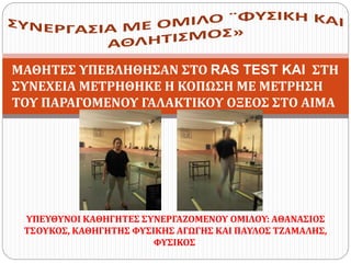 ΥΠΕΥΘΥΝΟΙ ΚΑΘΗΓΗΤΕΣ ΣΥΝΕΡΓΑΖΟΜΕΝΟΥ ΟΜΙΛΟΥ: ΑΘΑΝΑΣΙΟΣ
ΤΣΟΥΚΟΣ, ΚΑΘΗΓΗΤΗΣ ΦΥΣΙΚΗΣ ΑΓΩΓΗΣ ΚΑΙ ΠΑΥΛΟΣ ΤΖΑΜΑΛΗΣ,
ΦΥΣΙΚΟΣ
ΜΑΘΗΤΕΣ ΥΠΕΒΛΗΘΗΣΑΝ ΣΤΟ RAS TEST KAI ΣΤΗ
ΣΥΝΕΧΕΙΑ ΜΕΤΡΗΘΗΚΕ Η ΚΟΠΩΣΗ ΜΕ ΜΕΤΡΗΣΗ
ΤΟΥ ΠΑΡΑΓΟΜΕΝΟΥ ΓΑΛΑΚΤΙΚΟΥ ΟΞΕΟΣ ΣΤΟ ΑΙΜΑ
 