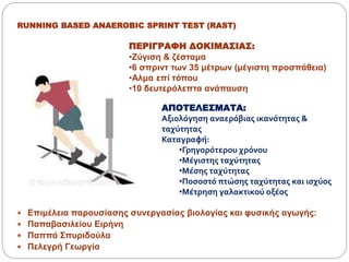 RUNNING BASED ANAEROBIC SPRINT TEST (RAST)
 Επιμέλεια παρουσίασης συνεργασίας βιολογίας και φυσικής αγωγής:
 Παπαβασιλείου Ειρήνη
 Παππά Σπυριδούλα
 Πελεγρή Γεωργία
ΠΕΡΙΓΡΑΦΗ ΔΟΚΙΜΑΣΙΑΣ:
•Ζύγιση & ζέσταμα
•6 σπριντ των 35 μέτρων (μέγιστη προσπάθεια)
•Αλμα επί τόπου
•10 δευτερόλεπτα ανάπαυση
ΑΠΟΤΕΛΕΣΜΑΤΑ:
Αξιολόγηση αναερόβιας ικανότητας &
ταχύτητας
Καταγραφή:
•Γρηγορότερου χρόνου
•Μέγιστης ταχύτητας
•Μέσης ταχύτητας
•Ποσοστό πτώσης ταχύτητας και ισχύος
•Μέτρηση γαλακτικού οξέος
 