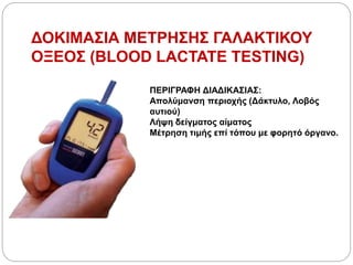ΔΟΚΙΜΑΣΙΑ ΜΕΤΡΗΣΗΣ ΓΑΛΑΚΤΙΚΟΥ
ΟΞΕΟΣ (BLOOD LACTATE TESTING)
ΠΕΡΙΓΡΑΦΗ ΔΙΑΔΙΚΑΣΙΑΣ:
Απολύμανση περιοχής (Δάκτυλο, Λοβός
αυτιού)
Λήψη δείγματος αίματος
Μέτρηση τιμής επί τόπου με φορητό όργανο.
 
