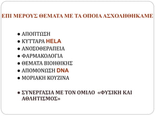 ΕΠΙ ΜΕΡΟΥΣ ΘΕΜΑΤΑ ΜΕ ΤΑ ΟΠΟΙΑΑΣΧΟΛΗΘΗΚΑΜΕ
● ΑΠΟΠΤΩΣΗ
● ΚΥΤΤΑΡΑ HELA
● ΑΝΟΣΟΘΕΡΑΠΕΙΑ
● ΦΑΡΜΑΚΟΛΟΓΙΑ
● ΘΕΜΑΤΑ ΒΙΟΗΘΙΚΗΣ
● ΑΠΟΜΟΝΩΣΗ DNA
● ΜΟΡΙΑΚΗ ΚΟΥΖΙΝΑ
● ΣΥΝΕΡΓΑΣΙΑ ΜΕ ΤΟΝ ΟΜΙΛΟ «ΦΥΣΙΚΗ ΚΑΙ
ΑΘΛΗΤΙΣΜΟΣ»
 
