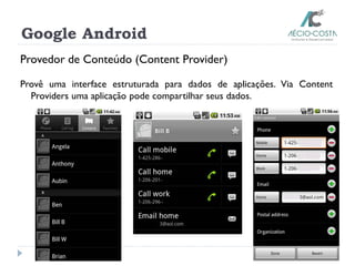 Google Android
Provedor de Conteúdo (Content Provider)
Provê uma interface estruturada para dados de aplicações. Via Content
Providers uma aplicação pode compartilhar seus dados.
 