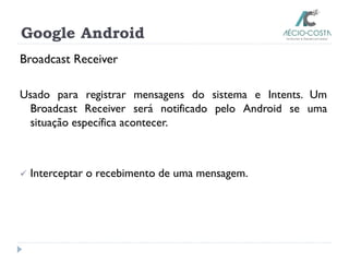 Google Android
Broadcast Receiver
Usado para registrar mensagens do sistema e Intents. Um
Broadcast Receiver será notificado pelo Android se uma
situação específica acontecer.
 Interceptar o recebimento de uma mensagem.
 