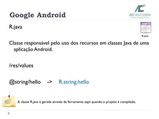 Google Android
R.java
Classe responsável pelo uso dos recursos em classes Java de uma
aplicação Android.
/res/values
@string/hello -> R.string.hello
A classe R.java é gerada através da ferramenta aapt quando o projeto é compilado.
R.java
 