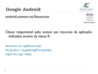 Google Android
android.content.res.Resources
Classe responsável pelo acesso aos recursos da aplicação
indicados através da classe R.
Resources res = getResources();
String value = res.getString(R.string.hello);
Log.i(“meu_log”, value);
Resources.java
 