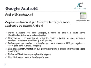 Google Android
AndroidManifest.xml
Arquivo fundamental que fornece informações sobre
a aplicação ao sistema Android.
 Define o pacote Java para aplicação, o nome do pacote é usado como
identificador único para cada aplicação;
 Descreve os componentes da aplicação como activities, services, broadcast
receivers, e content providers que ela possui;
 Define quais permissões a aplicação terá para acesso a API’s protegidas ou
interações com outras aplicações;
 Lista classes Instrumentation que permite profiling e outras informações sobre
a aplicação;
 Define a API mínima que a aplicação requer;
 Lista bibliotecas que a aplicação pode usar.
AndroidManifest.xml
 