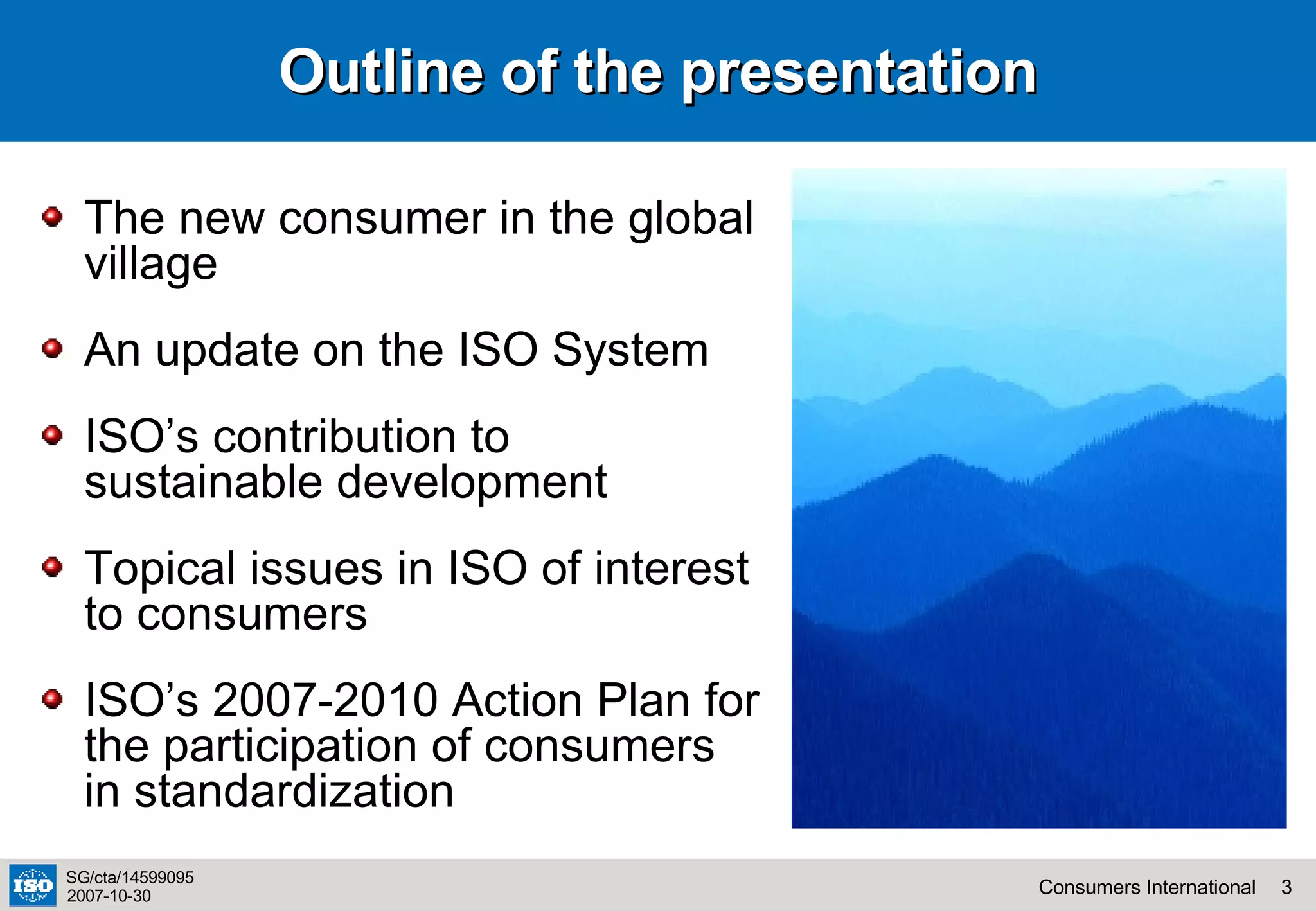 Outline of the presentation The new consumer in the global village An update on the ISO System ISO’s contribution to sustainable development Topical issues in ISO of interest to consumers ISO’s 2007-2010 Action Plan for the participation of consumers in standardization 