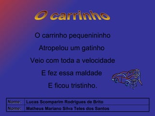O carrinho O carrinho pequenininho Atropelou um gatinho  Veio com toda a velocidade E fez essa maldade  E ficou tristinho. Matheus Mariano Silva Teles dos Santos Nome: Lucas Scomparim Rodrigues de Brito  Nome: 