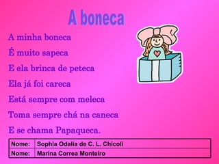 A minha boneca É muito sapeca E ela brinca de peteca Ela já foi careca Está sempre com meleca Toma sempre chá na caneca E se chama Papaqueca . A boneca Marina Correa Monteiro Nome: Sophia Odalia de C. L. Chicoli Nome: 