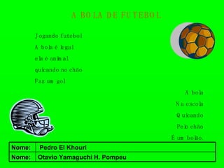 A BOLA DE FUTEBOL   Jogando futebol  A bola é legal ela é animal quicando no chão Faz um gol A bola Na escola Quicando Pelo chão É um bolão. Otavio Yamaguchi H. Pompeu Nome: Pedro El Khouri Nome: 