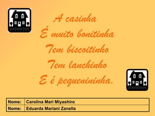 A casinha  É muito bonitinha Tem biscoitinho Tem lanchinho E é pequenininha. Eduarda Mariani Zanella Nome: Carolina Mari Miyashiro Nome: 