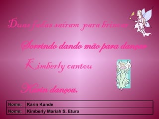 Duas fadas saíram  para brincar Sorrindo dando mão para dançar Kimberly cantou Karin dançou. Kimberly Mariah S. Etura Nome: Karin Kunde Nome: 