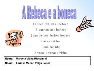A Rebeca e a boneca Rebeca tem uma  peteca  E ganhou uma boneca Joga peteca, brinca boneca  Casa casinha  Fada fadinha Brinca  brincadeirinha. Larissa Maitan Veiga Lopes Nome: Marcela Viana Riccomini Nome: 
