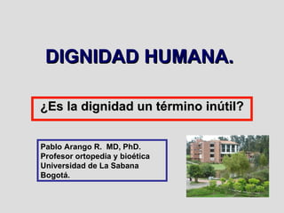 DIGNIDAD HUMANA.  ¿Es la dignidad un término inútil? Pablo Arango R.  MD, PhD. Profesor ortopedia y bioética Universidad de La Sabana Bogotá. 