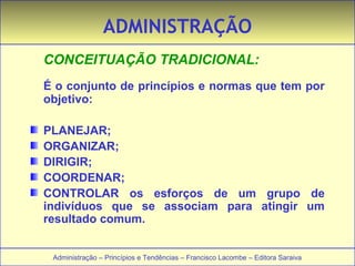 ADMINISTRAÇÃO 
CONCEITUAÇÃO TRADICIONAL: 
É o conjunto de princípios e normas que tem por 
objetivo: 
PLANEJAR; 
ORGANIZAR; 
DIRIGIR; 
COORDENAR; 
CONTROLAR os esforços de um grupo de 
indivíduos que se associam para atingir um 
resultado comum. 
Administração – Princípios e Tendências – Francisco Lacombe – Editora Saraiva 
 