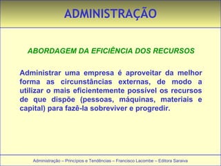 ADMINISTRAÇÃO 
ABORDAGEM DA EFICIÊNCIA DOS RECURSOS 
Administrar uma empresa é aproveitar da melhor 
forma as circunstâncias externas, de modo a 
utilizar o mais eficientemente possível os recursos 
de que dispõe (pessoas, máquinas, materiais e 
capital) para fazê-la sobreviver e progredir. 
Administração – Princípios e Tendências – Francisco Lacombe – Editora Saraiva 
 
